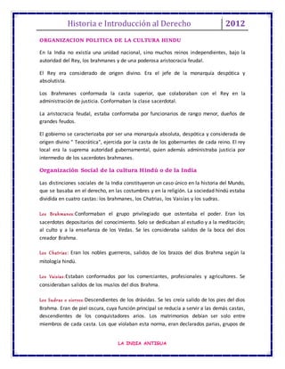 Historia e Introducción al Derecho 2012
LA INDIA ANTIGUA
ORGANIZACION POLITICA DE LA CULTURA HINDU
En la India no existía una unidad nacional, sino muchos reinos independientes, bajo la
autoridad del Rey, los brahmanes y de una poderosa aristocracia feudal.
El Rey era considerado de origen divino. Era el jefe de la monarquía despótica y
absolutista.
Los Brahmanes conformada la casta superior, que colaboraban con el Rey en la
administración de justicia. Conformaban la clase sacerdotal.
La aristocracia feudal, estaba conformaba por funcionarios de rango menor, dueños de
grandes feudos.
El gobierno se caracterizaba por ser una monarquía absoluta, despótica y considerada de
origen divino " Teocrática", ejercida por la casta de los gobernantes de cada reino. El rey
local era la suprema autoridad gubernamental, quien además administraba justicia por
intermedio de los sacerdotes brahmanes.
Organización Social de la cultura Hindú o de la India
Las distinciones sociales de la India constituyeron un caso único en la historia del Mundo,
que se basaba en el derecho, en las costumbres y en la religión. La sociedad hindú estaba
dividida en cuatro castas: los brahmanes, los Chatrias, los Vaisías y los sudras.
Los Brahmanes:Conformaban el grupo privilegiado que ostentaba el poder. Eran los
sacerdotes depositarios del conocimiento. Solo se dedicaban al estudio y a la meditación;
al culto y a la enseñanza de los Vedas. Se les consideraba salidos de la boca del dios
creador Brahma.
Los Chatrias: Eran los nobles guerreros, salidos de los brazos del dios Brahma según la
mitología hindú.
Los Vaisías:Estaban conformados por los comerciantes, profesionales y agricultores. Se
consideraban salidos de los muslos del dios Brahma.
Los Sudras o siervos:Descendientes de los drávidas. Se les creía salido de los pies del dios
Brahma. Eran de piel oscura, cuya función principal se reducía a servir a las demás castas,
descendientes de los conquistadores arios. Los matrimonios debían ser solo entre
miembros de cada casta. Los que violaban esta norma, eran declarados parias, grupos de
 
