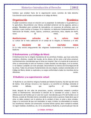 Historia e Introducción al Derecho 2012
LA INDIA ANTIGUA
hombres que estaban fuera de la organización social, carentes de todo derecho.
Esta división social estaba considerada en el código de Manú.
Organización Económica
El poder económico estuvo en relación con la propiedad. Se dedicaban a la ganadería y a
la agricultura. Desarrollaron una intensa actividad comercial con los egipcios, persas y
griegos. Mandaban gran cantidad de mercaderías, en caravanas de elefantes, para ser
vendidas o para realizar el trueque. En la Industria, se dedicaron fundamentalmente a la
fabricación de hilados, chales, tapices, cerámicas, porcelanas, telas, objetos de marfil,
vasos de metal, etc.
Manifestaciones culturales de la cultura hindú
La cultura de la India sobresalió en el campo de la religión, la literatura y el arte.
LA RELIGION DE LA CULTURA INDIA
En la india existió antiguamente dos religiones fundamentales: el Brahmanismo y el
Budismo
El Brahmanismo y el Código de Manú:
El Brahmanismo fue la religión monoteísta de los primitivos hindúes, que tuvo como dios
supremo a Brahma, creador del mundo, de los dioses, de los seres y del alma universal.
Los Brahmanistas consideraban que el alma era inmortal. Que a la muerte de la persona el
alma se reencarnaba en otro ser humano si había llevado una vida digna, o en un animal,
si no hubiese cumplido con este precepto. Desarrollaron la creencia de transmigración de
las almas. Todos los principios fundamentales de esta religión, estaban considerados en el
Código de Manú, donde se explicaba y se exigía conformidad a todos los miembros de las
diferentes castas.
El Budismo y su supervivencia actual:
El Budismo es una doctrina religiosa fundada por Sedarte Gautama, hijo del rajá del reino
de Sakias. Este príncipe renuncio a las riquezas y se convirtió en mendigo, tomando el
nombre deBuda, que significa el iluminado.
Buda, después de seis años de privaciones, ayunos, sufrimientos, empezó a predicar
contra el Brahmanismo. Desconoció la división de la sociedad en castas y ataco la
diferenciación del hombre por el color de la piel. Consideraba que el fin del hombre era el
Nirvana, estado de felicidad eterna concedido al justo (cielo o paraíso). Buda decía que el
alma se debe conducir con la práctica de la caridad, el bien, el amor y otras virtudes.
Llego a la conclusión de que son inevitables la vejez, el dolor, la enfermedad y la muerte.
Sus enseñanzas morales son universales: no tomar bienes ajenos; decir siempre la verdad;
no ingerir bebidas alcohólicas; etc. En la actualidad, el Budismo, es practicado por más de
 