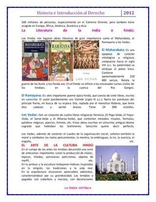 Historia e Introducción al Derecho 2012
LA INDIA ANTIGUA
500 millones de personas, especialmente en el Extremo Oriente, pero también tiene
acogida en Europa, África, América, Oceánica y Asia
La Literatura de la India o hindú:
Los hindús nos legaron obras literarias de gran importancia como el Maharabata, el
Ramayana y los Vedas.
El Maharabata.-Es una
epopeya de carácter
mitológico y religioso,
compuesta hacia el siglo
VIII a.c. Su paternidad se
atribuye al poeta Vasa.
Contiene
aproximadamente 220
000 versos. Relata la
guerra de los Kurós y los Panda vas. En el fondo se refiere a las enconadas luchas civiles de
los hindúes, en la cuenca del Rio Ganges.
El Ramayana.-Es otro importante poema épico hindú, que consta de siete libros, escrito
en sanscrito. El autor posiblemente sea Valmiki (siglo IV a.c.). Narra las aventuras del
príncipe Rama, en busca de su esposa Sita, raptada por el monstruo Rebana, que tenía
diez cabezas y veinte brazos. Tiene 24 000 estrofas.
Los Vedas.-Son un conjunto de cuatro libros religiosos-heroicos (El Riga-Veda, el Yoyur-
Veda, el Sama-Veda y el Atharva-Veda), que contienen melodías rituales, formulas,
palabras mágicas, poesías, himnos, etc. Estas obras escritas en sánscrito, antiguo idioma
sagrado que hablaban los brahmanes. Sánscrito quiere decir perfecto.
Los Vedas, además de sostener el cuadro de la organización social, señalan también la
moral y combaten los malos pensamientos, la mentira, la embriaguez, la ira, la avaricia, el
engaño, etc.
EL ARTE DE LA CULTURA HINDÚ
En el campo de las artes los hindúes desarrolló una serie
de artesanías importantes como la producción de chales,
tapices, hilados, porcelanas policromas, objetos de
marfil, etc.
En la pintura y la escultura trabajaron motivos inspirados
en la religión, las tradiciones y la vida real.
En la arquitectura alcanzaron apreciables adelantos,
caracterizándose por su grandiosidad. Los templos o
pagodas son soberbios y macizos, con decoraciones
 