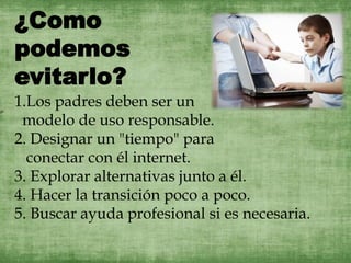 
1.Los padres deben ser un
modelo de uso responsable.
2. Designar un "tiempo" para
conectar con él internet.
3. Explorar alternativas junto a él.
4. Hacer la transición poco a poco.
5. Buscar ayuda profesional si es necesaria.
¿Como
podemos
evitarlo?
 