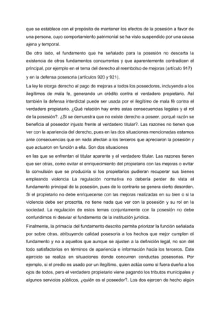 que se establece con el propósito de mantener los efectos de la posesión a favor de
una persona, cuyo comportamiento patrimonial se ha visto suspendido por una causa
ajena y temporal.
De otro lado, el fundamento que he señalado para la posesión no descarta la
existencia de otros fundamentos concurrentes y que aparentemente contradicen el
principal, por ejemplo en el tema del derecho al reembolso de mejoras (artículo 917)
y en la defensa posesoria (artículos 920 y 921).
La ley le otorga derecho al pago de mejoras a todos los poseedores, incluyendo a los
ilegítimos de mala fe, generando un crédito contra el verdadero propietario. Así
también la defensa interdictal puede ser usada por el ilegítimo de mala fé contra el
verdadero propietario. ¿Qué relación hay entre estas consecuencias legales y el rol
de la posesión?. ¿Si se demuestra que no existe derecho a poseer, porqué razón se
beneficia al poseedor injusto frente al verdadero titular?. Las razones no tienen que
ver con la apariencia del derecho, pues en las dos situaciones mencionadas estamos
ante consecuencias que en nada afectan a los terceros que apreciaron la posesión y
que actuaron en función a ella. Son dos situaciones
en las que se enfrentan el titular aparente y el verdadero titular. Las razones tienen
que ser otras, como evitar el enriquecimiento del propietario con las mejoras o evitar
la convulsión que se produciría si los propietarios pudieran recuperar sus bienes
empleando violencia La regulación normativa no debería perder de vista el
fundamento principal de la posesión, pues de lo contrario se genera cierto desorden.
Si el propietario no debe enriquecerse con las mejoras realizadas en su bien o si la
violencia debe ser proscrita, no tiene nada que ver con la posesión y su rol en la
sociedad. La regulación de estos temas conjuntamente con la posesión no debe
confundirnos ni desviar el fundamento de la institución jurídica.
Finalmente, la primacía del fundamento descrito permite priorizar la función señalada
por sobre otras, atribuyendo calidad posesoria a los hechos que mejor cumplen el
fundamento y no a aquellos que aunque se ajusten a la definición legal, no son del
todo satisfactorios en términos de apariencia e información hacia los terceros. Este
ejercicio se realiza en situaciones donde concurren conductas posesorias. Por
ejemplo, si el predio es usado por un ilegítimo, quien actúa como si fuera dueño a los
ojos de todos, pero el verdadero propietario viene pagando los tributos municipales y
algunos servicios públicos, ¿quién es el poseedor?. Los dos ejercen de hecho algún
 