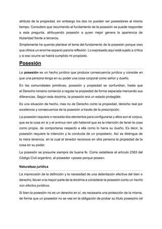 atributo de la propiedad, sin embargo los dos no pueden ser poseedores al mismo
tiempo. Considero que recurriendo al fundamento de la posesión se puede responder
a esta pregunta, atribuyendo posesión a quien mejor genera la apariencia de
titularidad frente a terceros.
Simplemente he querido plantear el tema del fundamento de la posesión porque creo
que ofrece un enorme espacio para la reflexión. Lo expresado aquí está sujeto a crítica
y si eso ocurre se habrá cumplido mi propósito.
Posesión
La posesión es un hecho jurídico que produce consecuencia jurídica y consiste en
que una persona tenga en su poder una cosa corporal como señor y dueño.
En las comunidades primitivas, posesión y propiedad se confundían, hasta que
el Derecho romano comenzó a regular la propiedad de forma separada marcando sus
diferencias. Según esta doctrina, la posesión era un estado protegible.
Es una situación de hecho, mas no de Derecho como la propiedad, derecho real por
excelencia y consecuencia de la posesión a través de la prescripción.
La posesión requiere o necesita dos elementos para configurarse y ellos son el corpus,
que es la cosa en si y el animus rem sibi habendi que es la intención de tener la cosa
como propia, de comportarse respecto a ella como lo haría su dueño. Es decir, la
posesión requiere la intención y la conducta de un propietario. Así se distingue de
la mera tenencia, en la cual el tenedor reconoce en otra persona la propiedad de la
cosa en su poder.
La posesión se presume siempre de buena fe. Como establece el artículo 2363 del
Código Civil argentino, el poseedor «posee porque posee».
Naturaleza jurídica
La imprecisión de la definición y la necesidad de una detentación efectiva del bien o
derecho, llevan a la mayor parte de la doctrina a considerar la posesión como un hecho
con efectos jurídicos.
Si bien la posesión no es un derecho en sí, es necesaria una protección de la misma,
de forma que un poseedor no se vea en la obligación de probar su título posesorio (el
 
