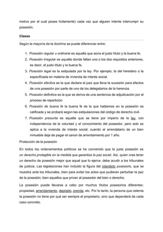 motivo por el cual posee lícitamente) cada vez que alguien intente interrumpir su
posesión.
Clases
Según la mayoría de la doctrina se puede diferenciar entre:
1. Posesión regular u ordinaria es aquella que aúna el justo título y la buena fe.
2. Posesión irregular es aquella donde faltan uno o los dos requisitos anteriores,
es decir, el justo título y la buena fe.
3. Posesión legal es la estipulada por la ley. Por ejemplo, la del heredero o la
especificada en materia de vivienda de interés social.
4. Posesión efectiva es la que declara el juez que lleva la sucesión para efectos
de una posesión por parte de uno de los delegatarios de la herencia.
5. Posesión definitiva es la que se deriva de una sentencia de adjudicación por el
proceso de repartición
6. Posesión de buena fe la buena fe de la que hablamos en la posesión es
calificada y se probará según las estipulaciones del código de derecho civil.
7. Posesión presunta es aquella que se tiene por imperio de la ley, con
independencia de la voluntad y el conocimiento del poseedor, pero solo se
aplica a la vivienda de interés social, cuando el arrendatario de un bien
inmueble deja de pagar el canon de arrendamiento por 1 año.
Protección de la posesión
En todos los ordenamientos políticos se ha convenido que la justa posesión es
un derecho protegible en la medida que garantiza la paz social. Así, quien crea tener
un derecho de posesión mejor que aquel que lo ejerce, debe acudir a los tribunales
de justicia. Las legislaciones han incluido la figura del interdicto posesorio, que se
muestra ante los tribunales, bien para evitar los actos que pudieran perturbar la paz
de la posesión, bien aquellos que privan al poseedor del bien o derecho.
La posesión puede llevarse a cabo por muchos títulos posesorios diferentes:
propiedad, arrendamiento, depósito, prenda, etc. Por lo tanto, la persona que ostenta
la posesión no tiene por qué ser siempre el propietario, sino que dependerá de cada
caso concreto.
 