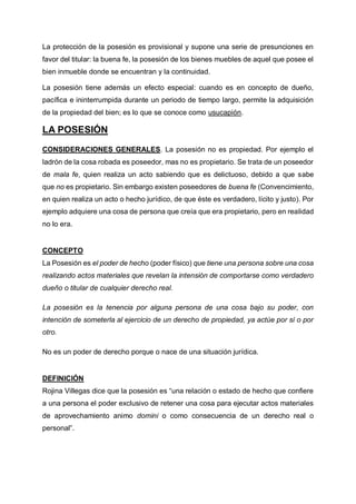 La protección de la posesión es provisional y supone una serie de presunciones en
favor del titular: la buena fe, la posesión de los bienes muebles de aquel que posee el
bien inmueble donde se encuentran y la continuidad.
La posesión tiene además un efecto especial: cuando es en concepto de dueño,
pacífica e ininterrumpida durante un periodo de tiempo largo, permite la adquisición
de la propiedad del bien; es lo que se conoce como usucapión.
LA POSESIÓN
CONSIDERACIONES GENERALES. La posesión no es propiedad. Por ejemplo el
ladrón de la cosa robada es poseedor, mas no es propietario. Se trata de un poseedor
de mala fe, quien realiza un acto sabiendo que es delictuoso, debido a que sabe
que no es propietario. Sin embargo existen poseedores de buena fe (Convencimiento,
en quien realiza un acto o hecho jurídico, de que éste es verdadero, lícito y justo). Por
ejemplo adquiere una cosa de persona que creía que era propietario, pero en realidad
no lo era.
CONCEPTO
La Posesión es el poder de hecho (poder físico) que tiene una persona sobre una cosa
realizando actos materiales que revelan la intensión de comportarse como verdadero
dueño o titular de cualquier derecho real.
La posesión es la tenencia por alguna persona de una cosa bajo su poder, con
intención de someterla al ejercicio de un derecho de propiedad, ya actúe por sí o por
otro.
No es un poder de derecho porque o nace de una situación jurídica.
DEFINICIÓN
Rojina Villegas dice que la posesión es “una relación o estado de hecho que confiere
a una persona el poder exclusivo de retener una cosa para ejecutar actos materiales
de aprovechamiento animo domini o como consecuencia de un derecho real o
personal”.
 