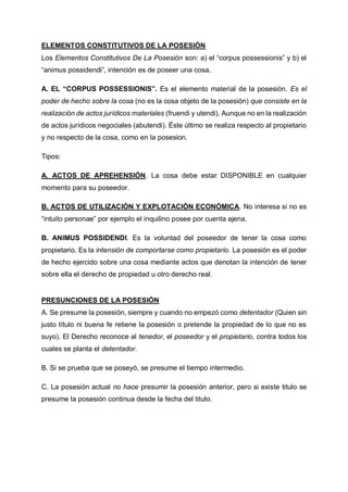 ELEMENTOS CONSTITUTIVOS DE LA POSESIÓN
Los Elementos Constitutivos De La Posesión son: a) el “corpus possessionis” y b) el
“animus possidendi”, intención es de poseer una cosa.
A. EL “CORPUS POSSESSIONIS”. Es el elemento material de la posesión. Es el
poder de hecho sobre la cosa (no es la cosa objeto de la posesión) que consiste en la
realización de actos jurídicos materiales (fruendi y utendi). Aunque no en la realización
de actos jurídicos negociales (abutendi). Éste último se realiza respecto al propietario
y no respecto de la cosa, como en la posesion.
Tipos:
A. ACTOS DE APREHENSIÓN. La cosa debe estar DISPONIBLE en cualquier
momento para su poseedor.
B. ACTOS DE UTILIZACIÓN Y EXPLOTACIÓN ECONÓMICA. No interesa si no es
“intuito personae” por ejemplo el inquilino posee por cuenta ajena.
B. ANIMUS POSSIDENDI. Es la voluntad del poseedor de tener la cosa como
propietario. Es la intensión de comportarse como propietario. La posesión es el poder
de hecho ejercido sobre una cosa mediante actos que denotan la intención de tener
sobre ella el derecho de propiedad u otro derecho real.
PRESUNCIONES DE LA POSESIÓN
A. Se presume la posesión, siempre y cuando no empezó como detentador (Quien sin
justo título ni buena fe retiene la posesión o pretende la propiedad de lo que no es
suyo). El Derecho reconoce al tenedor, el poseedor y el propietario, contra todos los
cuales se planta el detentador.
B. Si se prueba que se poseyó, se presume el tiempo intermedio.
C. La posesión actual no hace presumir la posesión anterior, pero si existe titulo se
presume la posesión continua desde la fecha del titulo.
 