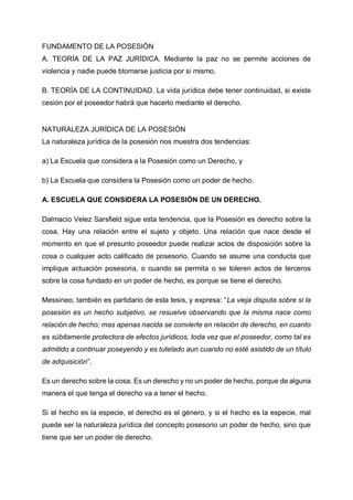 FUNDAMENTO DE LA POSESIÓN
A. TEORÍA DE LA PAZ JURÍDICA. Mediante la paz no se permite acciones de
violencia y nadie puede btomarse justicia por si mismo.
B. TEORÍA DE LA CONTINUIDAD. La vida jurídica debe tener continuidad, si existe
cesión por el poseedor habrá que hacerlo mediante el derecho.
NATURALEZA JURÍDICA DE LA POSESIÓN
La naturaleza jurídica de la posesión nos muestra dos tendencias:
a) La Escuela que considera a la Posesión como un Derecho, y
b) La Escuela que considera la Posesión como un poder de hecho.
A. ESCUELA QUE CONSIDERA LA POSESIÓN DE UN DERECHO.
Dalmacio Velez Sarsfield sigue esta tendencia, que la Posesión es derecho sobre la
cosa. Hay una relación entre el sujeto y objeto. Una relación que nace desde el
momento en que el presunto poseedor puede realizar actos de disposición sobre la
cosa o cualquier acto calificado de posesorio. Cuando se asume una conducta que
implique actuación posesoria, o cuando se permita o se toleren actos de terceros
sobre la cosa fundado en un poder de hecho, es porque se tiene el derecho.
Messineo, también es partidario de esta tesis, y expresa: “La vieja disputa sobre si la
posesión es un hecho subjetivo, se resuelve observando que la misma nace como
relación de hecho; mas apenas nacida se convierte en relación de derecho, en cuanto
es súbitamente protectora de efectos jurídicos, toda vez que el poseedor, como tal es
admitido a continuar poseyendo y es tutelado aun cuando no esté asistido de un título
de adquisición”.
Es un derecho sobre la cosa. Es un derecho y no un poder de hecho, porque de alguna
manera el que tenga el derecho va a tener el hecho.
Si el hecho es la especie, el derecho es el género, y si el hecho es la especie, mal
puede ser la naturaleza jurídica del concepto posesorio un poder de hecho, sino que
tiene que ser un poder de derecho.
 