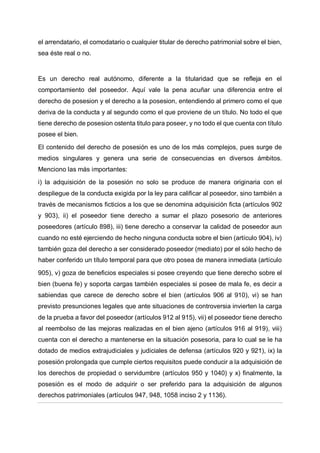 el arrendatario, el comodatario o cualquier titular de derecho patrimonial sobre el bien,
sea éste real o no.
Es un derecho real autónomo, diferente a la titularidad que se refleja en el
comportamiento del poseedor. Aquí vale la pena acuñar una diferencia entre el
derecho de posesion y el derecho a la posesion, entendiendo al primero como el que
deriva de la conducta y al segundo como el que proviene de un título. No todo el que
tiene derecho de posesion ostenta titulo para poseer, y no todo el que cuenta con título
posee el bien.
El contenido del derecho de posesión es uno de los más complejos, pues surge de
medios singulares y genera una serie de consecuencias en diversos ámbitos.
Menciono las más importantes:
i) la adquisición de la posesión no solo se produce de manera originaria con el
despliegue de la conducta exigida por la ley para calificar al poseedor, sino también a
través de mecanismos ficticios a los que se denomina adquisición ficta (artículos 902
y 903), ii) el poseedor tiene derecho a sumar el plazo posesorio de anteriores
poseedores (artículo 898), iii) tiene derecho a conservar la calidad de poseedor aun
cuando no esté ejerciendo de hecho ninguna conducta sobre el bien (artículo 904), iv)
también goza del derecho a ser considerado poseedor (mediato) por el sólo hecho de
haber conferido un título temporal para que otro posea de manera inmediata (artículo
905), v) goza de beneficios especiales si posee creyendo que tiene derecho sobre el
bien (buena fe) y soporta cargas también especiales si posee de mala fe, es decir a
sabiendas que carece de derecho sobre el bien (artículos 906 al 910), vi) se han
previsto presunciones legales que ante situaciones de controversia invierten la carga
de la prueba a favor del poseedor (artículos 912 al 915), vii) el poseedor tiene derecho
al reembolso de las mejoras realizadas en el bien ajeno (artículos 916 al 919), viii)
cuenta con el derecho a mantenerse en la situación posesoria, para lo cual se le ha
dotado de medios extrajudiciales y judiciales de defensa (artículos 920 y 921), ix) la
posesión prolongada que cumple ciertos requisitos puede conducir a la adquisición de
los derechos de propiedad o servidumbre (artículos 950 y 1040) y x) finalmente, la
posesión es el modo de adquirir o ser preferido para la adquisición de algunos
derechos patrimoniales (artículos 947, 948, 1058 inciso 2 y 1136).
 