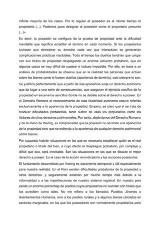 infinita mayoría de los casos. Por lo regular el poseedor es al mismo tiempo el
propietario (...). Podemos pues designar al poseedor como el propietario presunto
(...)»
Es decir, la posesión se configura de la prueba de propiedad ante la dificultad
inevitable que significa acreditar el domino en cada momento. Si los propietarios
tuviesen que demostrar su derecho cada vez que interactúan se generarían
complicaciones prácticas insolubles. Todo el tiempo los dueños tendrían que cargar
con sus títulos de propiedad desplegando un enorme esfuerzo probatorio, que en
algunos casos es muy difícil de superar e incluso imposible. Por ello, en base a un
análisis de probabilidades se observa que en la realidad las personas que actúan
sobre los bienes como si fuesen dueñas (apariencia de dominio), casi siempre lo son.
Se justifica perfectamente que a partir de esa apariencia surja un derecho autónomo
que da lugar a una serie de consecuencias, que aseguran el ejercicio pacífico de la
propiedad en escenarios sencillos donde no se debate sobre el derecho a poseer. En
el Derecho Romano el reconocimiento de esta titularidad autónoma estuvo referida
exclusivamente a la apariencia de la propiedad. Empero, es claro que si se trata de
resolver dificultades probatorias, tanto sufren de ellas los propietarios como los
titulares de otros derechos patrimoniales. Por tanto, alejándonos del Derecho Romano
y de la mano de Ihering, es comprensible que la posesión no se limite a la apariencia
de la propiedad sino que se extienda a la apariencia de cualquier derecho patrimonial
sobre bienes.
Por supuesto habrán situaciones en las que es necesario establecer quién es el real
propietario o titular del bien, a cuyo efecto el despliegue probatorio, por complejo y
difícil que sea, será inevitable. Son las situaciones en las que se discute el mejor
derecho a poseer. Es el caso de la acción reivindicatoria y las acciones posesorias.
El fundamento desarrollado por Ihering es claramente atemporal y útil especialmente
para nuestra realidad. En el Perú existen dificultades probatorias de la propiedad y
otros derechos, y seguramente existirán por mucho tiempo más debido a la
informalidad y a las imperfecciones de nuestro sistema registral. En nuestro país
existe un enorme porcentaje de predios cuyos propietarios no cuentan con títulos que
los acrediten como tales. No me refiero a los llamados Pueblos Jóvenes o
Asentamientos Humanos, sino a los predios rurales y a algunos bienes ubicados en
sectores marginales, en los que los poseedores son normalmente propietarios pero
 