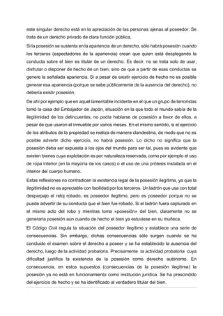 este singular derecho está en la apreciación de las personas ajenas al poseedor. Se
trata de un derecho privado de clara función pública.
Si la posesión se sustenta en la apariencia de un derecho, sólo habrá posesión cuando
los terceros (espectadores de la apariencia) crean que quien está desplegando la
conducta sobre el bien es titular de un derecho. Es decir, no se trata solo de usar,
disfrutar o disponer de hecho de un bien, sino de que a partir de esas conductas se
genere la señalada apariencia. Si a pesar de existir ejercicio de hecho no es posible
generar esa apariencia (porque se sabe públicamente de la ausencia del derecho), no
debería existir posesión.
De ahí por ejemplo que en aquel lamentable incidente en el que un grupo de terroristas
tomó la casa del Embajador de Japón, situación en la que todo el mundo sabía de la
ilegitimidad de los delincuentes, no podía hablarse de posesión a favor de ellos, a
pesar de que usaron el inmueble por varios meses. En el mismo sentido, si el ejercicio
de los atributos de la propiedad se realiza de manera clandestina, de modo que no es
posible advertir dicho ejercicio, no habrá posesión. Lo dicho no significa que la
posesión deba ser expuesta a los ojos del mundo para ser tal, pues es evidente que
existen bienes cuya explotación es por naturaleza reservada, como por ejemplo el uso
de ropa interior (en la mayoría de los casos) o el uso de una prótesis instalada en el
interior del cuerpo humano.
Estas reflexiones no contradicen la existencia legal de la posesión ilegítima, ya que la
ilegitimidad no es apreciable con facilidad por los terceros. Un ladrón que usa con total
desparpajo el reloj robado, es poseedor ilegitimo, pero es poseedor porque no se
puede advertir de su conducta que el bien fue robado. Si el ladrón fuera capturado en
el mismo acto del robo y mientras toma «posesión» del bien, claramente no se
generaría posesión aun cuando de hecho el bien ya estuviese en su muñeca.
El Código Civil regula la situación del poseedor ilegítimo y establece una serie de
consecuencias. Sin embargo, dichas consecuencias sólo surgen cuando se ha
concluido el examen sobre el derecho a poseer y se ha establecido la ausencia del
derecho, luego de la actividad probatoria. Precisamente la actividad probatoria cuya
dificultad justifica la existencia de la posesión como derecho autónomo. En
consecuencia, en estos supuestos (consecuencias de la posesión ilegítima) la
posesión ya no está en funcionamiento como institución jurídica. Se ha prescindido
del ejercicio de hecho y se ha identificado al verdadero titular del bien.
 
