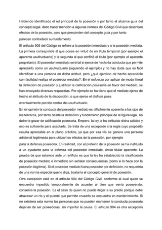 Habiendo identificado el rol principal de la posesión y por tanto el alcance guía del
concepto legal, debo hacer mención a algunas normas del Código Civil que describen
efectos de la posesión, pero que prescinden del concepto guía y por tanto
parecen contradecir su fundamento.
El artículo 905 del Código se refiere a la posesión inmediata y a la posesión mediata.
La primera corresponde al que posee en virtud de un título temporal (por ejemplo el
aparente usufructuario) y la segunda al que confirió el título (por ejemplo el aparente
propietario). El poseedor inmediato será tal si ejerce de hecho la conducta que permite
apreciarlo como un usufructuario (siguiendo el ejemplo) y no hay duda que es fácil
identificar a una persona en dicha actitud, pero ¿qué ejercicio de hecho apreciable
con facilidad realiza el poseedor mediato?. En el esfuerzo por aplicar de modo literal
la definición de posesión y justificar la calificación posesoria en favor del mediato, se
han ensayado diversas respuestas. Por ejemplo se ha dicho que el mediato ejerce de
hecho el atributo de la disposición, o que ejerce el disfrute pues
eventualmente percibe rentas del usufructuario.
En mi opinión la conducta del poseedor mediato es difícilmente aparente a los ojos de
los terceros, por tanto desde la definición y fundamento principal de la figura legal, no
debería gozar de calificación posesoria. Empero, la ley le ha atribuido dicha calidad y
eso es suficiente para aceptarla. Se trata de una excepción a la regla cuyo propósito
resulta apreciable en el plano práctico, ya que por esa vía se genera una persona
adicional legitimada para utilizar los efectos de la posesión, por ejemplo
para la defensa posesoria. En realidad, con el pretexto de la posesión se ha instituido
a un ayudante para la defensa del poseedor inmediato, único titular aparente. La
prueba de que estamos ante un artificio es que la ley ha establecido la clasificación
de poseedor mediato e inmediato sin señalar consecuencias (como si lo hace con la
posesión ilegitima). Si el poseedor mediato fuera poseedor por definición, no requeriría
de una norma especial que lo diga, bastaría el concepto general de posesión.
Otra excepción está en el artículo 904 del Código Civil, conforme al cual quien se
encuentra impedido temporalmente de acceder al bien que venía poseyendo,
conserva la posesión. Es el caso de quien no puede llegar a su predio porque debe
atravesar un río y el puente que permite cruzarlo se encuentra en mantenimiento. Si
no existiera esta norma las personas que no pueden mantener la conducta posesoria
dejarían de ser poseedoras, sin importar la causa. El artículo 904 es otra excepción
 