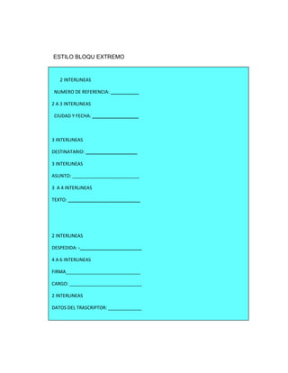 ESTILO BLOQU EXTREMO



   2 INTERLINEAS

 NUMERO DE REFERENCIA: ___________

2 A 3 INTERLINEAS

 CIUDAD Y FECHA: __________________



3 INTERLINEAS

DESTINATARIO: ____________________

3 INTERLINEAS

ASUNTO: __________________________

3 A 4 INTERLINEAS

TEXTO: ____________________________




2 INTERLINEAS

DESPEDIDA: -________________________

4 A 6 INTERLINEAS

FIRMA_____________________________

CARGO: ____________________________

2 INTERLINEAS

DATOS DEL TRASCRIPTOR: _____________
 