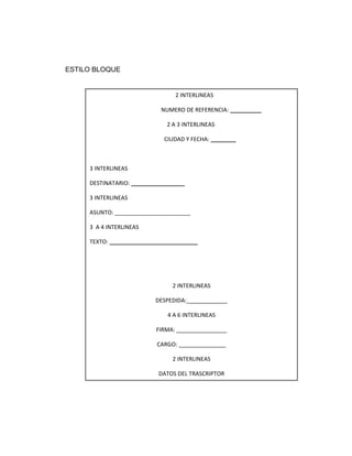 ESTILO BLOQUE


                                2 INTERLINEAS

                            NUMERO DE REFERENCIA: __________

                              2 A 3 INTERLINEAS

                             CIUDAD Y FECHA: ________



     3 INTERLINEAS

     DESTINATARIO: _________________

     3 INTERLINEAS

     ASUNTO: ________________________

     3 A 4 INTERLINEAS

     TEXTO: ____________________________




                                2 INTERLINEAS

                          DESPEDIDA:_____________

                              4 A 6 INTERLINEAS

                          FIRMA: ________________

                          CARGO: _______________

                                2 INTERLINEAS

                           DATOS DEL TRASCRIPTOR
 
