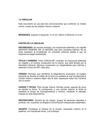 1.2 CIRCULAR

Este documento se usa para las comunicaciones que contienen un interés
común, puede ser de carácter interno o externo



MÁRGENES: Superior e Izquierdo 3 a 4 cm, Inferior y Derecho 2 a 3 cm.



PARTES DE LA CIRCULAR

ENCABEZADO: Se escribe centrado, con mayúscula sostenida y sin negrilla
ARCHIVO GENERAL DE LA NACIÓN, sólo para circulares internas. No se
hace necesario el encabezado en circulares externas debido a que se
imprimirá en papel membretado.


TÍTULO Y NÚMERO: Título “CIRCULAR”, centrado, en mayúscula sostenida
sin negrilla y el número consecutivo de la misma, que será llevado por la
Secretaría General. (Número consecutivo es independiente para internas y
externas e inicia con 001 cada año).


CÓDIGO: Números que identifican la dependencia productora. Al margen
izquierdo se escribe el código de la serie y/o subserie al cual corresponde la
circular interna o externa según sea el caso, separando estos dos números
con un punto.


CIUDAD Y FECHA: Para circular interna: Escriba ciudad, seguida de coma
se escribe la fecha. Si corresponde a una circular externa la fecha la
inscribirá el Grupo de Correspondencia y Archivo, mediante el radicado
impreso en esta dependencia.


DESTINATARIO: Nombre de los cargos, grupos de personas naturales o
jurídicas, etc. a quienes va dirigida la comunicación (mayúsculas sostenidas).


ASUNTO: Constituye la síntesis de la circular, expresado máximo en 6
palabras, con mayúscula inicial y sin subrayar.
 