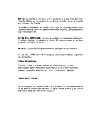 TEXTO: Se escribe a una línea entre renglones y a dos entre párrafos.
Redactar el texto en forma clara, breve, directa, sencilla y cortés y tratando
solo un asunto por Circular.

DESPEDIDA: Expresión de cortesía que puede ser breve seguida de coma
(,) (Atentamente,) o frase de cortesía terminada en punto (.) (Agradecemos
su gentil colaboración.)


DATOS DEL REMITENTE: Nombres y apellidos en mayúsculas sostenidas.
No utilizar negrilla, ni subrayar o centrar. El cargo se anota en la línea
siguiente con mayúscula inicial.


ANEXOS: (Opcional) Consignar la cantidad de hojas o el tipo de anexo.


DATOS DEL TRANSCRIPTOR: Consignar uno de los nombres y la primera
letra del apellido.

CIRCULAR INTERNA

Como su nombre lo indica es de carácter interno, utilizada para la
comunicación de la empresa con sus funcionarios; la circular internas se
elaboran en papel tamaño carta sin papel con membrete y logotipo.



CIRCULAR EXTERNA:



Es utilizada para las comunicaciones de la empresa con sus clientes con el
fin de brindar información respecto a algún interés común y se deben
elaborar en papel con membrete y logotipo.
 