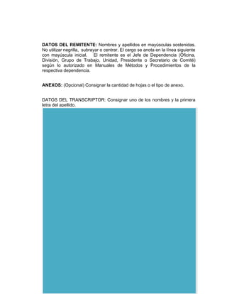 DATOS DEL REMITENTE: Nombres y apellidos en mayúsculas sostenidas.
No utilizar negrilla, subrayar o centrar. El cargo se anota en la línea siguiente
con mayúscula inicial. El remitente es el Jefe de Dependencia (Oficina,
División, Grupo de Trabajo, Unidad, Presidente o Secretario de Comité)
según lo autorizado en Manuales de Métodos y Procedimientos de la
respectiva dependencia.


ANEXOS: (Opcional) Consignar la cantidad de hojas o el tipo de anexo.


DATOS DEL TRANSCRIPTOR: Consignar uno de los nombres y la primera
letra del apellido.


MÁRGENES: Superior de 4 cm a 3 cm

             Derecho de 4 cm a 3 cm

             Izquierdo de 3 cm a 2.5 cm

             Inferior de 3 cm a 2.5 cm




EJEMPLO DE UN MEMORANDO:
 