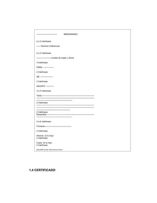 ------------------------------         MEMORANDO


    2 a 3 interlineas

    -------Numero (referencia)


    2 a 3 interlineas

    ----------------------ciudad de origen y fecha

    3 interlineas

    PARA: ---------------

    2 interlineas

    DE: ------------------

    2 interlineas

    ASUNTO: -----------

    3 a 4 interlineas

    Texto:----------------------------------------------------------------------------
    ------------------------------------------------------------------------------------
    ----------------------------------------------------
    2 interlineas
    ------------------------------------------------------------------------------------
    ------------------------------------------------------------------------------------
    -------------------------------------------------
    2 interlineas
    Despedida ---------------------------------------------------------------------
    ----------------------------------------------------

    4 a 6 interlineas

    Firmante---------------------------------------

    2 interlineas

    Anexos: (si lo hay)
    2 interlineas

    Copia: (si la hay)
    2 interlineas

    Identificación del transcriptor




1.4 CERTIFICADO
 