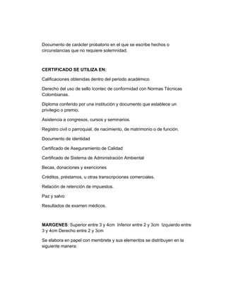 Documento de carácter probatorio en el que se escribe hechos o
circunstancias que no requiere solemnidad.



CERTIFICADO SE UTILIZA EN:

Calificaciones obtenidas dentro del periodo académico

Derecho del uso de sello Icontec de conformidad con Normas Técnicas
Colombianas.

Diploma conferido por una institución y documento que establece un
privilegio o premio.

Asistencia a congresos, cursos y seminarios.

Registro civil o parroquial, de nacimiento, de matrimonio o de función.

Documento de identidad

Certificado de Aseguramiento de Calidad

Certificado de Sistema de Administración Ambiental

Becas, donaciones y exenciones

Créditos, préstamos, u otras transcripciones comerciales.

Relación de retención de impuestos.

Paz y salvo

Resultados de examen médicos.



MARGENES: Superior entre 3 y 4cm Inferior entre 2 y 3cm Izquierdo entre
3 y 4cm Derecho entre 2 y 3cm

Se elabora en papel con membrete y sus elementos se distribuyen en la
siguiente manera:
 