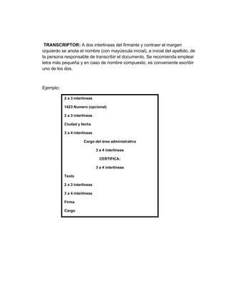 TRANSCRIPTOR: A dos interlineas del firmante y contraer el margen
izquierdo se anota el nombre (con mayúscula inicial), e inicial del apellido, de
la persona responsable de transcribir el documento. Se recomienda emplear
letra más pequeña y en caso de nombre compuesto, es conveniente escribir
uno de los dos.



Ejemplo:

           2 a 3 interlineas

           1423 Numero (opcional)

           2 a 3 interlineas

           Ciudad y fecha

           3 a 4 interlineas

                      Cargo del área administrativa

                               3 a 4 interlineas

                                 CERTIFICA:

                               3 a 4 interlineas

           Texto

           2 a 3 interlineas

           3 a 4 interlineas

           Firma

           Cargo
 
