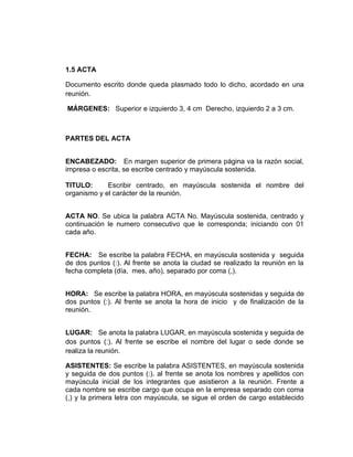 1.5 ACTA

Documento escrito donde queda plasmado todo lo dicho, acordado en una
reunión.

MÁRGENES: Superior e izquierdo 3, 4 cm Derecho, izquierdo 2 a 3 cm.



PARTES DEL ACTA


ENCABEZADO: En margen superior de primera página va la razón social,
impresa o escrita, se escribe centrado y mayúscula sostenida.

TITULO:      Escribir centrado, en mayúscula sostenida el nombre del
organismo y el carácter de la reunión.


ACTA NO. Se ubica la palabra ACTA No. Mayúscula sostenida, centrado y
continuación le numero consecutivo que le corresponda; iniciando con 01
cada año.


FECHA: Se escribe la palabra FECHA, en mayúscula sostenida y seguida
de dos puntos (:). Al frente se anota la ciudad se realizado la reunión en la
fecha completa (día, mes, año), separado por coma (,).


HORA: Se escribe la palabra HORA, en mayúscula sostenidas y seguida de
dos puntos (:). Al frente se anota la hora de inicio y de finalización de la
reunión.


LUGAR: Se anota la palabra LUGAR, en mayúscula sostenida y seguida de
dos puntos (:). Al frente se escribe el nombre del lugar o sede donde se
realiza la reunión.

ASISTENTES: Se escribe la palabra ASISTENTES, en mayúscula sostenida
y seguida de dos puntos (:). al frente se anota los nombres y apellidos con
mayúscula inicial de los integrantes que asistieron a la reunión. Frente a
cada nombre se escribe cargo que ocupa en la empresa separado con coma
(,) y la primera letra con mayúscula, se sigue el orden de cargo establecido
 