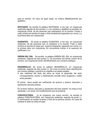 para la reunión. En caso de igual cargo, se ordena alfabéticamente por
apellidos.


INVITADOS: Se escribe la palabra INVITADOS, si los hay, en mayúscula
sostenida seguida de dos puntos (:). Los nombres y apellidos se escriben en
mayúscula inicial, de las personas que participaron en la reunión. Frente a
cada nombre se escribe el cargo o título profesional (separado con coma (,) y
la primera letra con mayúscula).


AUSENTES: Se anota la palabra AUSENTES, si los hay, en mayúscula
sostenida, de las personas que no asistieron a la reunión. Frete a cada
nombre se escribe el cargo que ocupa el integrante, separado con coma (,) y
la primera letra con mayúscula. Es conveniente indicar si la ausencia es
justificada o no.


ORDEN DEL DÍA: Se escribe la palabra ORDEN DEL DIA, en mayúscula
sostenida, seguida de dos puntos (:). Se enumeran los temas motivo de la
reunión, con mayúscula inicial, identificándolos con números arábigos.


DESARROLLO: Se anota la palabra DESARROLLO, en mayúscula
sostenida, seguida de dos puntos (:). Se inicia el primer tema identificando
con número arábigo y escritura en negrilla si se desea resaltar.
A dos interlinea del título del tema se inicia el desarrollo del texto
  correspondiente, escrito a interlineación sencilla entre renglones y doble
  entre párrafos.

El primer tema puede ser verificación de quórum o lectura, discusión y
aprobación del acta anterior.

En el tema “lectura, discusión y aprobación del acta anterior” se indica si fue
aprobada, o se anota las modificaciones que se presente.

CONVOCATORIA:          Si se programa una nueva reunión, se escribe la
palabra CONVOCATORIA, con mayúscula sostenida, seguida de punto (.).
A continuación se anotan la fecha y hora de la próxima reunión. En caso de
cambiar la sede se indica el lugar.
 