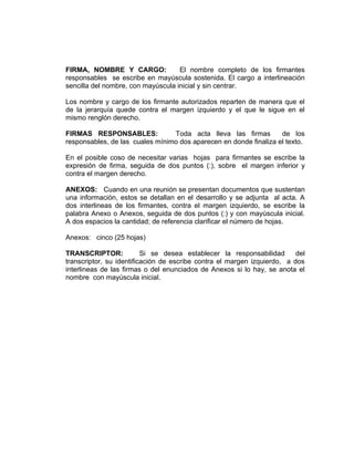 FIRMA, NOMBRE Y CARGO:              El nombre completo de los firmantes
responsables se escribe en mayúscula sostenida. El cargo a interlineación
sencilla del nombre, con mayúscula inicial y sin centrar.

Los nombre y cargo de los firmante autorizados reparten de manera que el
de la jerarquía quede contra el margen izquierdo y el que le sigue en el
mismo renglón derecho.

FIRMAS RESPONSABLES:             Toda acta lleva las firmas        de los
responsables, de las cuales mínimo dos aparecen en donde finaliza el texto.

En el posible coso de necesitar varias hojas para firmantes se escribe la
expresión de firma, seguida de dos puntos (:), sobre el margen inferior y
contra el margen derecho.

ANEXOS: Cuando en una reunión se presentan documentos que sustentan
una información, estos se detallan en el desarrollo y se adjunta al acta. A
dos interlineas de los firmantes, contra el margen izquierdo, se escribe la
palabra Anexo o Anexos, seguida de dos puntos (:) y con mayúscula inicial.
A dos espacios la cantidad; de referencia clarificar el número de hojas.

Anexos: cinco (25 hojas)

TRANSCRIPTOR:             Si se desea establecer la responsabilidad       del
transcriptor, su identificación de escribe contra el margen izquierdo, a dos
interlineas de las firmas o del enunciados de Anexos si lo hay, se anota el
nombre con mayúscula inicial.
 