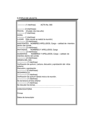 EJEMPLO DE UN ACTA


------------ (1 interlínea)        ACTA No. 000

------------ (3 interlíneas)
FECHA: (Ciudad, día mes año)
------------ (1 interlínea)
HORA:
------------ (1 interlínea)
LUGAR: (Sitio donde se realizó la reunión)
-------------- (2 interlíneas)
ASISTENTES: NOMBRES APELLIDOS, Cargo – calidad de- miembro
dentro del comité.
-------------- (2 interlíneas)
INVITADOS:                NOMBRES Y APELLIDOS, Cargo
-------------- (2 interlíneas)
AUSENTES:                  NOMBRES Y APELLIDOS, Cargo – calidad- de
miembro dentro del comité.
-------------- (2 interlíneas)
ORDEN DEL DIA:
---------------- (1 interlínea)
Verificación de quórum, Lectura, discusión y aprobación del –Acta
anterior.
Discusión y aprobación
--------------- (2 interlíneas)
DESARROLLO:
---------------- (1 interlinea)
Verificación de quórum dando inicio a la reunión.
---------------- (1 interlínea)
Se da lectura al Acta anterior
---------------- (1 interlínea)
Se discuten los temas………………………………………………….........
.......................................................................................
CONVOCATORIA

Firmas

Datos de transcriptor
 