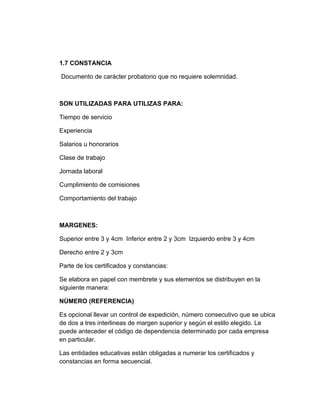 1.7 CONSTANCIA

Documento de carácter probatorio que no requiere solemnidad.



SON UTILIZADAS PARA UTILIZAS PARA:

Tiempo de servicio

Experiencia

Salarios u honorarios

Clase de trabajo

Jornada laboral

Cumplimiento de comisiones

Comportamiento del trabajo



MARGENES:

Superior entre 3 y 4cm Inferior entre 2 y 3cm Izquierdo entre 3 y 4cm

Derecho entre 2 y 3cm

Parte de los certificados y constancias:

Se elabora en papel con membrete y sus elementos se distribuyen en la
siguiente manera:

NÙMERO (REFERENCIA)

Es opcional llevar un control de expedición, número consecutivo que se ubica
de dos a tres interlineas de margen superior y según el estilo elegido. Le
puede anteceder el código de dependencia determinado por cada empresa
en particular.

Las entidades educativas están obligadas a numerar los certificados y
constancias en forma secuencial.
 