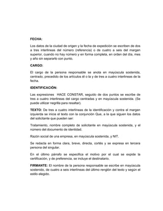 FECHA:

Los datos de la ciudad de origen y la fecha de expedición se escriben de dos
a tres interlineas del número (referencia) o de cuatro a seis del margen
superior, cuando no hay número y en forma completa, en orden del día, mes
y año sin separarlo con punto.

CARGO:

El cargo de la persona responsable se anota en mayúscula sostenida,
centrado, precedido de los artículos él o la y de tres a cuatro interlineas de la
fecha.

IDENTIFICACIÒN:

Las expresiones HACE CONSTAR, seguido de dos puntos se escribe de
tres a cuatro interlineas del cargo centradas y en mayúscula sostenida. (Se
puede utilizar negrilla para resaltar).

TEXTO: De tres a cuatro interlíneas de la identificación y contra el margen
izquierda se inicia el texto con la conjunción Que, a la que siguen los datos
del solicitante que pueden ser:

Tratamiento, nombre completo de solicitante en mayúscula sostenida, y el
número del documento de identidad.

Razón social de una empresa, en mayúscula sostenida, y NIT.

Se redacta en forma clara, breve, directa, cortés y se expresa en tercera
persona del singular.

En el último párrafo se especifica el motivo por el cual se expide la
certificación, y de preferencia, se incluye el destinatario.

FIRMANTE: El nombre de la persona responsable se escribe en mayúscula
sostenido, de cuatro a seis interlíneas del último renglón del texto y según el
estilo elegido.
 