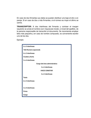 En caso de dos firmantes sus datos se pueden distribuir uno bajo el otro o en
pareja. Si en caso de dos o más firmantes, si el número es impar el último se
centra.

TRANSCRIPTOR: A dos interlineas del firmante y contraer el margen
izquierdo se anota el nombre (con mayúscula inicial), e inicial del apellido, de
la persona responsable de transcribir el documento. Se recomienda emplear
letra más pequeña y en caso de nombre compuesto, es conveniente escribir
uno de los dos.

Ejemplo:


        2 a 3 interlineas

        1423 Numero (opcional)

        2 a 3 interlineas

        Ciudad y fecha

        3 a 4 interlineas

                            Cargo del área administrativa

                                  3 a 4 interlineas

                                  HACE CONSTAR

                                  3 a 4 interlineas

        Texto

        2 a 3 interlineas



        3 a 4 interlineas

        Firma

        Cargo
 