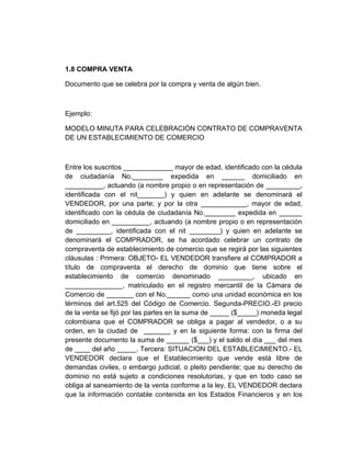 1.8 COMPRA VENTA

Documento que se celebra por la compra y venta de algún bien.



Ejemplo:

MODELO MINUTA PARA CELEBRACIÓN CONTRATO DE COMPRAVENTA
DE UN ESTABLECIMIENTO DE COMERCIO



Entre los suscritos _____________ mayor de edad, identificado con la cédula
de ciudadanía No.________ expedida en ______ domiciliado en
__________, actuando (a nombre propio o en representación de _________,
identificada con el nit_______) y quien en adelante se denominará el
VENDEDOR, por una parte; y por la otra ____________, mayor de edad,
identificado con la cédula de ciudadanía No.________ expedida en ______
domiciliado en __________, actuando (a nombre propio o en representación
de _________, identificada con el nit ________) y quien en adelante se
denominará el COMPRADOR, se ha acordado celebrar un contrato de
compraventa de establecimiento de comercio que se regirá por las siguientes
cláusulas : Primera: OBJETO- EL VENDEDOR transfiere al COMPRADOR a
título de compraventa el derecho de dominio que tiene sobre el
establecimiento de comercio denominado _________, ubicado en
_______________, matriculado en el registro mercantil de la Cámara de
Comercio de _______ con el No.______ como una unidad económica en los
términos del art.525 del Código de Comercio. Segunda-PRECIO.-El precio
de la venta se fijó por las partes en la suma de _____ ($_____) moneda legal
colombiana que el COMPRADOR se obliga a pagar al vendedor, o a su
orden, en la ciudad de _______ y en la siguiente forma: con la firma del
presente documento la suma de ______ ($___) y el saldo el día ___ del mes
de ____ del año _____. Tercera: SITUACION DEL ESTABLECIMIENTO.- EL
VENDEDOR declara que el Establecimiento que vende está libre de
demandas civiles, o embargo judicial, o pleito pendiente; que su derecho de
dominio no está sujeto a condiciones resolutorias, y que en todo caso se
obliga al saneamiento de la venta conforme a la ley. EL VENDEDOR declara
que la información contable contenida en los Estados Financieros y en los
 