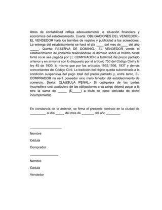 libros de contabilidad refleja adecuadamente la situación financiera y
económica del establecimiento. Cuarta: OBLIGACIONES DEL VENDEDOR.-
EL VENDEDOR hará los trámites de registro y publicidad a los acreedores.
La entrega del establecimiento se hará el día ____ del mes de____ del año
_____. Quinta: RESERVA DE DOMINIO.- EL VENDEDOR vende el
establecimiento de comercio reservándose el dominio sobre el mismo hasta
tanto no le sea pagada por EL COMPRADOR la totalidad del precio pactado
al tenor y en armonía con lo dispuesto por el artículo 750 del Código Civil y la
ley 45 de 1930, lo mismo que por los artículos 1935,1936, 1937 y demás
concordantes del Código Civil. La tradición del objeto queda subordinada a la
condición suspensiva del pago total del precio pactado y, entre tanto, EL
COMPRADOR no será poseedor sino mero tenedor del establecimiento de
comercio. Sexta: CLAUSULA PENAL.- Si cualquiera de las partes
incumpliera una cualquiera de las obligaciones a su cargo deberá pagar a la
otra la suma de _____ ($_____) a título de pena derivada de dicho
incumplimiento



En constancia de lo anterior, se firma el presente contrato en la ciudad de
_________ el día _____ del mes de _______ del año ________



__________________

Nombre

Cédula

Comprador

________________

Nombre

Cédula

Vendedor
 