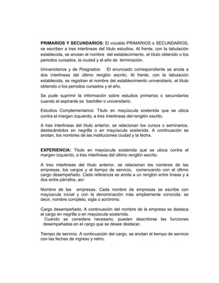 PRIMARIOS Y SECUNDARIOS: El vocablo PRIMARIOS o SECUNDARIOS,
se escriben a tres interlineas del título estudios. Al frente, con la tabulación
establecida, se anotan el nombre del establecimiento, el título obtenido o los
periodos cursados, la ciudad y el año de terminación.

Universitarios y de Posgrados: El enunciado correspondiente se anota a
dos interlineas del último renglón escrito. Al frente, con la tabulación
establecida, se registran el nombre del establecimiento universitario, el título
obtenido o los periodos cursados y el año.

Se pude suprimir la información sobre estudios primarios o secundarios
cuando el aspirante es bachiller o universitario.

Estudios Complementarios: Título en mayúscula sostenida que se ubica
contra el margen izquierdo, a tres Interlineas del renglón escrito.

A tres interlineas del título anterior, se relacionan los cursos o seminarios,
destacándolos en negrilla o en mayúscula sostenida. A continuación se
anotan, los nombres de las instituciones ciudad y la fecha.


EXPERIENCIA: Titulo en mayúscula sostenida que se ubica contra el
margen izquierdo, a tres interlineas del último renglón escrito.

A tres interlineas del título anterior, se relacionan los nombres de las
empresas, los cargos y el tiempo de servicio, comenzando con el último
cargo desempeñado. Cada referencia se anota a un renglón entre líneas y a
dos entre párrafos, así:

Nombre de las empresas. Cada nombre de empresas se escribe con
mayúscula inicial y con la denominación más ampliamente conocida, es
decir, nombre completo, sigla o acrónimo.

Cargo desempeñado. A continuación del nombre de la empresa se destaca
el cargo en negrilla o en mayúscula sostenida.
  Cuando se considere necesario, pueden describirse las funciones
 desempañadas en el cargo que se desee destacar.

Tiempo de servicio. A continuación del cargo, se anotan el tiempo de servicio
con las fechas de ingreso y retiro.
 