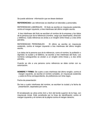 Se puede adicionar información que se desee destacar

REFERENCIAS: Las referencias se clasifican en laborales y personales.

REFERENCIAS LABORALES: El titulo se escribe en mayúscula sostenida,
contra el margen izquierdo, a tres interlineas del último renglón escrito.

 A tres interlineas del título se escriben el nombre de la empresa y los datos
de la persona que da la referencia (nombre, cargo que desempeña, dirección
y teléfono). Cada referencia se anota a un renglón entre líneas y a dos entre
párrafos.

REFERENCIAS PERSONALES:             El último se escribe en mayúscula
sostenido, contra el margen izquierdo a tres interlineas del último renglón
escrito.

Los datos de la persona que da la referencia, como el nombre, la profesión o
dignidad, la ciudad y el teléfono, se escribe a tres interlineas del título. Los
nombres subsiguientes se anotan a un renglón entre líneas y a dos entre
párrafos.

Cuando se cite a una persona como referencia se debe contar con su
autorización.


NOMBRE Y FIRMA: De cuatro a seis interlineas del último renglón, contra el
 margen izquierdo, se escribe el nombre completo, en mayúscula sostenida
 y sobre la firma correspondiente, de preferencia con tinta negra.

Fecha de presentación

De tres a cuatro interlineas del nombre, se escriben la ciudad y la fecha de
 presentación, separados por coma.


El encabezado se ubica entre 2cm y 3cm del borde superior de la hoja, con
mayúscula inicial. Está constituida por la línea de identificación contra el
margen izquierdo y el número de la página contra el margen derecho.
 