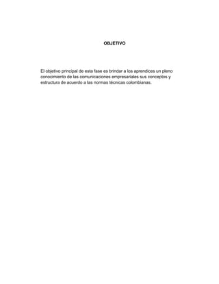 OBJETIVO




El objetivo principal de esta fase es brindar a los aprendices un pleno
conocimiento de las comunicaciones empresariales sus conceptos y
estructura de acuerdo a las normas técnicas colombianas.
 