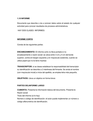 1.10 INFORME

Documento que describe o da a conocer datos sobre el estado de cualquier
actividad para conocer resultados de procesos administrativos.

HAY DOS CLASES INFORMES:



INFORME CORTO

Consta de las siguientes partes:


ENCABEZAMIENTO: El informe corto no lleva portada si no
encabezamiento ü razón social: se ubica entre 3 cm y 4 cm del borde
superior, contra el margen izquierdo y en mayúscula sostenida, cuando se
utiliza papel que no la tiene impresa


TRANSCRIPTOR: si se desea establecer la responsabilidad del transcriptor
su identificación se describe a 2 interlineas del firmante. Se anota el nombre
(con mayúscula inicial) e inicia del apellido, se emplea letra más pequeña.


OBJETIVOS: Lleva un objetivo en forma breve


PARTES DELINFORME LARGO

CUBIERTA: Presenta la información básica del documento. Presenta la
Razón social
Titulo del informe (si lo hay)
Número o código de identificación: el autor puede implementar un número o
código alfanumérico de identificación.
 