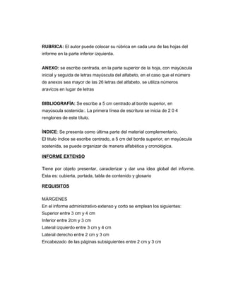 RUBRICA: El autor puede colocar su rúbrica en cada una de las hojas del
informe en la parte inferior izquierda.


ANEXO: se escribe centrada, en la parte superior de la hoja, con mayúscula
inicial y seguida de letras mayúscula del alfabeto, en el caso que el número
de anexos sea mayor de las 26 letras del alfabeto, se utiliza números
aravicos en lugar de letras


BIBLIOGRAFÍA: Se escribe a 5 cm centrado al borde superior, en
mayúscula sostenida:. La primera línea de escritura se inicia de 2 0 4
renglones de este título.


ÍNDICE: Se presenta como última parte del material complementario.
El titulo índice se escribe centrado, a 5 cm del borde superior, en mayúscula
sostenida, se puede organizar de manera alfabética y cronológica.

INFORME EXTENSO

Tiene por objeto presentar, caracterizar y dar una idea global del informe.
Esta es: cubierta, portada, tabla de contenido y glosario

REQUISITOS

MÁRGENES
En el informe administrativo extenso y corto se emplean los siguientes:
Superior entre 3 cm y 4 cm
Inferior entre 2cm y 3 cm
Lateral izquierdo entre 3 cm y 4 cm
Lateral derecho entre 2 cm y 3 cm
Encabezado de las páginas subsiguientes entre 2 cm y 3 cm
 
