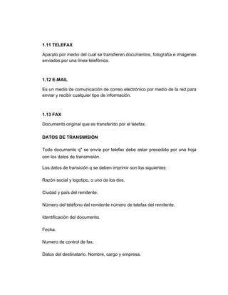 1.11 TELEFAX

Aparato por medio del cual se transfieren documentos, fotografía e imágenes
enviados por una línea telefónica.



1.12 E-MAIL

Es un medio de comunicación de correo electrónico por medio de la red para
enviar y recibir cualquier tipo de información.



1.13 FAX

Documento original que es transferido por el telefax.

DATOS DE TRANSMISIÓN

Todo documento q" se envíe por telefax debe estar precedido por una hoja
con los datos de transmisión.

Los datos de transición q se deben imprimir son los siguientes:

Razón social y logotipo, o uno de los dos.

Ciudad y país del remitente.

Número del teléfono del remitente número de telefax del remitente.

Identificación del documento.

Fecha.

Numero de control de fax.

Datos del destinatario. Nombre, cargo y empresa.
 
