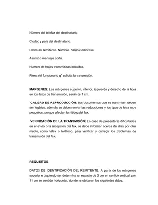 Número del telefax del destinatario

Ciudad y país del destinatario.

Datos del remitente. Nombre, cargo y empresa.

Asunto o mensaje cortó.

Numero de hojas transmitidas incluidas.

Firma del funcionario q" solicita la transmisión.



MARGENES: Las márgenes superior, inferior, izquierdo y derecho de la hoja
en los datos de transmisión, serán de 1 cm.

CALIDAD DE REPRODUCCIÓN: Los documentos que se transmiten deben
ser legibles; además se deben enviar las reducciones y los tipos de letra muy
pequeños, porque afectan la nitidez del fax.

VERIFICACIÓN DE LA TRANSMISIÓN: En caso de presentarse dificultades
en el envío o la recepción del fax, se debe informar acerca de ellas por otro
medio, como télex o teléfono, para verificar y corregir los problemas de
transmisión del fax.




REQUISITOS

DATOS DE IDENTIFICACIÒN DEL REMITENTE: A partir de los márgenes
superior e izquierdo se determina un espacio de 3 cm en sentido vertical, por
11 cm en sentido horizontal, donde se ubicaran los siguientes datos;
 