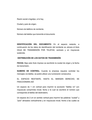 Razón social o logotipo, si lo hay.

Ciudad y país de origen.

Número de teléfono de remitente.

Número del telefax que transmite el documento




IDENTIFICACIÒN       DEL    DOCUMENTO:          En   el   espacio   restante,    a
continuación de los datos de identificación del remitente se ubicara el titulo
HOJA DE TRANSMISIÓN POR TELEFAX, centrado y en mayúscula
sostenida.

DISTRIBUCIÓN DE LOS DATOS DE TRANSMISIÓN

FECHA: Bajo este título impreso se escribirán la ciudad de origen y la fecha
de transmisión.

NUMERO DE CONTROL: Cuando la empresa requiera controlar los
mensajes vía telefax, se podrá utilizar una numeración consecutiva.

EL   ESPACIO      RESTANTE,       HASTA    EL    MARGEN       DERECHO,          SE
FRACCIONARA ASÍ:

Un espacio de 1 cm vertical para imprimir la excreción "telefax no" con
mayúscula comprimida inicial, fecha a la cual se escribirá el número que
corresponde al telefax del destinatario.

Un espacio de 2 cm en sentido vertical para imprimir las palabras “ciudad" y
"país" alineados verticalmente y en mayúscula inicial, frente a las cuales se
 