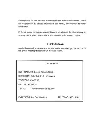 Fotocopiar el fax que requiera conservación por más de seis meses, con el
fin de garantizar su calidad archivística con nitidez, preservación del color,
entre otros.

El fax se puede considerar solamente como un adelanto de información y en
algunos casos se requiere enviar adicionalmente el documento original.



                                1.14 TELEGRAMA

Medio de comunicación que me permite enviar mensajes ya que es una de
las formas más rápida reenviar un mensaje escrito.




                                TELEGRAMA



DESTINATARIO: Señora Adriana Rojas

DIRECCION: Calle 3e # 7 – 61 primavera

TELEFONO: 434-57 80

DESTINO: Florencia

TEXTO:         Mantenimiento de equipos



EXPEDIDOR: Luz Dey Manrique                  TELEFONO: 437-15-78
 