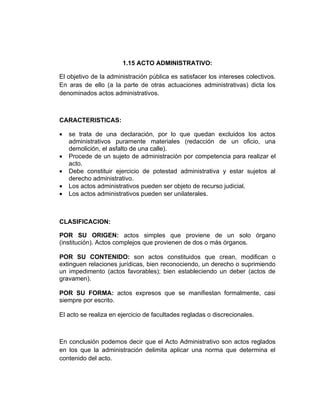 1.15 ACTO ADMINISTRATIVO:

El objetivo de la administración pública es satisfacer los intereses colectivos.
En aras de ello (a la parte de otras actuaciones administrativas) dicta los
denominados actos administrativos.



CARACTERISTICAS:

•   se trata de una declaración, por lo que quedan excluidos los actos
    administrativos puramente materiales (redacción de un oficio, una
    demolición, el asfalto de una calle).
•   Procede de un sujeto de administración por competencia para realizar el
    acto.
•   Debe constituir ejercicio de potestad administrativa y estar sujetos al
    derecho administrativo.
•   Los actos administrativos pueden ser objeto de recurso judicial.
•   Los actos administrativos pueden ser unilaterales.



CLASIFICACION:

POR SU ORIGEN: actos simples que proviene de un solo órgano
(institución). Actos complejos que provienen de dos o más órganos.

POR SU CONTENIDO: son actos constituidos que crean, modifican o
extinguen relaciones jurídicas, bien reconociendo, un derecho o suprimiendo
un impedimento (actos favorables); bien estableciendo un deber (actos de
gravamen).

POR SU FORMA: actos expresos que se manifiestan formalmente, casi
siempre por escrito.

El acto se realiza en ejercicio de facultades regladas o discrecionales.



En conclusión podemos decir que el Acto Administrativo son actos reglados
en los que la administración delimita aplicar una norma que determina el
contenido del acto.
 