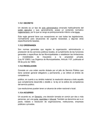 1.15.1 DECRETO

Un decreto es un tipo de acto administrativo emanado habitualmente del
poder ejecutivo y que, generalmente, posee un contenido normativo
reglamentario, por lo que su rango es jerárquicamente inferior a las leyes.

Esta regla general tiene sus excepciones en casi todas las legislaciones,
normalmente para situaciones de urgente necesidad, y algunas otras
específicamente tasadas.

1.15.2 ORDENANZA

Son normas generales que regulan la organización, administración o
prestación de los servicios públicos locales, el cumplimiento de las funciones
generales o específicas de las Municipalidades o establecen las limitaciones
y    modalidades       de    impuestos       a     la   propiedad      privada.
(Ley Nº 23853, Ley Orgánica de Municipalidades, Artículo 110º, publicada el
09 de junio de 1984)

1.15.3 RESOLUCION

Consiste en una orden escrita dictada por el jefe de Servicio Público que
tiene carácter general obligatorio y permanente, y se refiere al ámbito de
competencia.

público, en cuanto a su ámbito material, la resolución alcanza a todo aquello
que complemente desarrolle o detalle a la ley en la esfera de competencia
del servicio público.

Las resoluciones pueden tener un alcance de orden nacional o local.

1.15.4 ACUERDO

Un acuerdo es, en Derecho, una decisión tomada en común por dos o más
personas, por una junta, asamblea o tribunal. También se denomina así a un
pacto, tratado o resolución de organizaciones, instituciones, empresas
públicas o privadas.
 