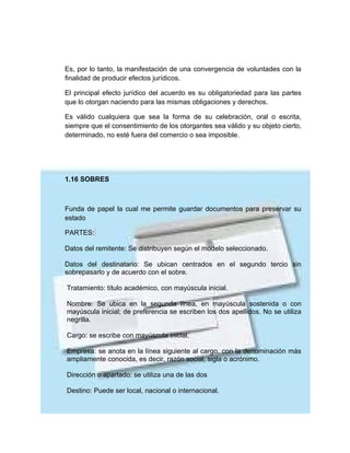 Es, por lo tanto, la manifestación de una convergencia de voluntades con la
finalidad de producir efectos jurídicos.

El principal efecto jurídico del acuerdo es su obligatoriedad para las partes
que lo otorgan naciendo para las mismas obligaciones y derechos.

Es válido cualquiera que sea la forma de su celebración, oral o escrita,
siempre que el consentimiento de los otorgantes sea válido y su objeto cierto,
determinado, no esté fuera del comercio o sea imposible.




1.16 SOBRES



Funda de papel la cual me permite guardar documentos para preservar su
estado

PARTES:

Datos del remitente: Se distribuyen según el modelo seleccionado.

Datos del destinatario: Se ubican centrados en el segundo tercio sin
sobrepasarlo y de acuerdo con el sobre.

Tratamiento: título académico, con mayúscula inicial.

Nombre: Se ubica en la segunda línea, en mayúscula sostenida o con
mayúscula inicial; de preferencia se escriben los dos apellidos. No se utiliza
negrilla.

Cargo: se escribe con mayúscula inicial.

Empresa: se anota en la línea siguiente al cargo, con la denominación más
ampliamente conocida, es decir, razón social, sigla o acrónimo.

Dirección o apartado: se utiliza una de las dos

Destino: Puede ser local, nacional o internacional.
 