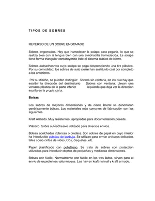 TIPOS DE SOBRES



REVERSO DE UN SOBRE ENGOMADO

Sobres engomados. Hay que humedecer la solapa para pegarla, lo que se
realiza bien con la lengua bien con una almohadilla humedecida. La solapa
tiene forma triangular constituyendo éste el sistema clásico de cierre.

Sobres autoadhesivos cuya solapa se pega desprendiendo una tira plástica.
Por su comodidad, los sobres de auto cierre han sustituido casi por completo
a los anteriores.

 Por su diseño, se pueden distinguir: Sobres sin ventana, en los que hay que
escribir la dirección del destinatario    Sobres con ventana. Llevan una
ventana plástica en la parte inferior      izquierda que deja ver la dirección
escrita en la propia carta.

Bolsas

Los sobres de mayores dimensiones y de cierre lateral se denominan
genéricamente bolsas. Los materiales más comunes de fabricación son los
siguientes.

Kraft Armado. Muy resistentes, apropiados para documentación pesada.

Plástico. Sobre autoadhesivo utilizado para diversos envíos.

Bolsas acolchadas (blancas o crudas). Son sobres de papel en cuyo interior
ha introducido plástico de burbuja. Se utilizan para enviar artículos delicados
tales como cintas de vídeo, Cds, disquetes, etc.

Papel plastificado con polietileno. Se trata de sobres con protección
utilizados para introducir objetos de pequeñas y medianas dimensiones.

Bolsas con fuelle. Normalmente con fuelle en los tres lados, sirven para el
envío de expedientes voluminosos. Las hay en kraft normal y kraft armado.
 