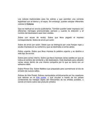 Los colores tradicionales para los sobres y que permiten una correcta
legibilidad son el blanco y el sepia. Sin embargo, pueden adoptar diferentes
colores lo Colores

Que es habitual en envíos publicitarios. También pueden estar impresos con
diferentes mensajes promociónales siempre y cuando la dirección y el
nombre del destinatario sean bien visibles.

Sobre con acuse de recibo. Sobre que lleva pegado el impreso
correspondiente. Sobre de envío por avión

Sobre de envío por avión. Sobre que se distinguía por unas franjas rojas y
azules impresas en su contorno y que se destinaba a correo aéreo.

Sobre urgente. Sobre que lleva impresa la palabra urgente y se destina a
este tipo de envíos.

Sobre para correo interno. Sobre que lleva impresas varias casillas en que se
indica el nombre del remitente y del destinatario. Está diseñado para utilizarlo
varias veces dentro de una misma compañía por lo que se cierra con un
adhesivo débil.

Sobre Primer Día. Sobre filatélico que preparada para conmemorar el día de
emisión de nuevos sellos.

Sobres de Arte Postal. Sobres manipulados artísticamente por los creadores
que laboran en el Arte postal, y que circulan a través de los países
conteniendo los trabajos objeto del intercambio de los artistas postales, o
siendo el mismo sobre ese producto artístico
 