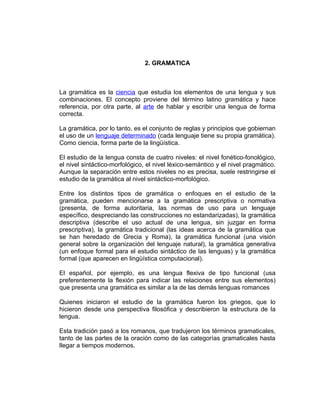 2. GRAMATICA



La gramática es la ciencia que estudia los elementos de una lengua y sus
combinaciones. El concepto proviene del término latino gramática y hace
referencia, por otra parte, al arte de hablar y escribir una lengua de forma
correcta.

La gramática, por lo tanto, es el conjunto de reglas y principios que gobiernan
el uso de un lenguaje determinado (cada lenguaje tiene su propia gramática).
Como ciencia, forma parte de la lingüística.

El estudio de la lengua consta de cuatro niveles: el nivel fonético-fonológico,
el nivel sintáctico-morfológico, el nivel léxico-semántico y el nivel pragmático.
Aunque la separación entre estos niveles no es precisa, suele restringirse el
estudio de la gramática al nivel sintáctico-morfológico.

Entre los distintos tipos de gramática o enfoques en el estudio de la
gramática, pueden mencionarse a la gramática prescriptiva o normativa
(presenta, de forma autoritaria, las normas de uso para un lenguaje
específico, despreciando las construcciones no estandarizadas), la gramática
descriptiva (describe el uso actual de una lengua, sin juzgar en forma
prescriptiva), la gramática tradicional (las ideas acerca de la gramática que
se han heredado de Grecia y Roma), la gramática funcional (una visión
general sobre la organización del lenguaje natural), la gramática generativa
(un enfoque formal para el estudio sintáctico de las lenguas) y la gramática
formal (que aparecen en lingüística computacional).

El español, por ejemplo, es una lengua flexiva de tipo funcional (usa
preferentemente la flexión para indicar las relaciones entre sus elementos)
que presenta una gramática es similar a la de las demás lenguas romances

Quienes iniciaron el estudio de la gramática fueron los griegos, que lo
hicieron desde una perspectiva filosófica y describieron la estructura de la
lengua.

Esta tradición pasó a los romanos, que tradujeron los términos gramaticales,
tanto de las partes de la oración como de las categorías gramaticales hasta
llegar a tiempos modernos.
 