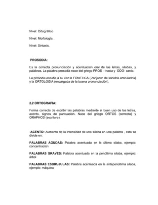 Nivel: Ortográfico

Nivel: Morfología.

Nivel: Sintaxis.



PROSODIA:

Es la correcta pronunciación y acentuación oral de las letras, silabas, y
palabras. La palabra prosodia nace del griego PROS – hacia y ODO- canto.

La prosodia estudia a su vez la FONETICA ( conjunto de sonidos articulados)
y la ORTOLOGIA (encargada de la buena pronunciación).




2.2 ORTOGRAFIA:

Forma correcta de escribir las palabras mediante el buen uso de las letras,
acento, signos de puntuación. Nace del griego ORTOS (correcto) y
GRAPHOS (escritura).



 ACENTO: Aumento de la intensidad de una sílaba en una palabra , esta se
divide en:

PALABRAS AGUDAS: Palabra acentuada en la última silaba, ejemplo:
concentración

PALABRAS GRAVES: Palabra acentuada en la penúltima silaba, ejemplo:
árbol

PALABRAS ESDRUJULAS: Palabra acentuada en la antepenúltima silaba,
ejemplo: máquina
 