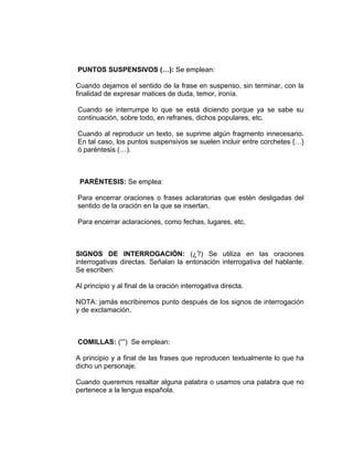 PUNTOS SUSPENSIVOS (…): Se emplean:

Cuando dejamos el sentido de la frase en suspenso, sin terminar, con la
finalidad de expresar matices de duda, temor, ironía.

Cuando se interrumpe lo que se está diciendo porque ya se sabe su
continuación, sobre todo, en refranes, dichos populares, etc.

Cuando al reproducir un texto, se suprime algún fragmento innecesario.
En tal caso, los puntos suspensivos se suelen incluir entre corchetes {…}
ó paréntesis (…).



 PARÉNTESIS: Se emplea:

Para encerrar oraciones o frases aclaratorias que estén desligadas del
sentido de la oración en la que se insertan.

Para encerrar aclaraciones, como fechas, lugares, etc.



SIGNOS DE INTERROGACIÓN: (¿?) Se utiliza en las oraciones
interrogativas directas. Señalan la entonación interrogativa del hablante.
Se escriben:

Al principio y al final de la oración interrogativa directa.

NOTA: jamás escribiremos punto después de los signos de interrogación
y de exclamación.



COMILLAS: (“”) Se emplean:

A principio y a final de las frases que reproducen textualmente lo que ha
dicho un personaje.

Cuando queremos resaltar alguna palabra o usamos una palabra que no
pertenece a la lengua española.
 