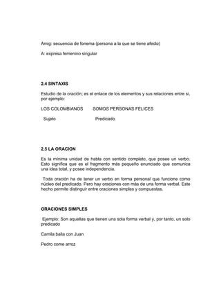 Amig: secuencia de fonema (persona a la que se tiene afecto)

A: expresa femenino singular




2.4 SINTAXIS

Estudio de la oración; es el enlace de los elementos y sus relaciones entre si,
por ejemplo:

LOS COLOMBIANOS            SOMOS PERSONAS FELICES

 Sujeto                     Predicado




2.5 LA ORACION

Es la mínima unidad de habla con sentido completo, que posee un verbo.
Esto significa que es el fragmento más pequeño enunciado que comunica
una idea total, y posee independencia.

 Toda oración ha de tener un verbo en forma personal que funcione como
núcleo del predicado. Pero hay oraciones con más de una forma verbal. Este
hecho permite distinguir entre oraciones simples y compuestas.



ORACIONES SIMPLES

 Ejemplo: Son aquellas que tienen una sola forma verbal y, por tanto, un solo
predicado

Camila baila con Juan

Pedro come arroz
 