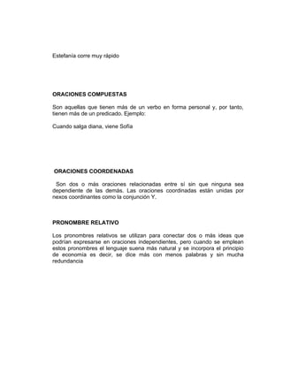 Estefanía corre muy rápido




ORACIONES COMPUESTAS

Son aquellas que tienen más de un verbo en forma personal y, por tanto,
tienen más de un predicado. Ejemplo:

Cuando salga diana, viene Sofía




ORACIONES COORDENADAS

 Son dos o más oraciones relacionadas entre sí sin que ninguna sea
dependiente de las demás. Las oraciones coordinadas están unidas por
nexos coordinantes como la conjunción Y.



PRONOMBRE RELATIVO

Los pronombres relativos se utilizan para conectar dos o más ideas que
podrían expresarse en oraciones independientes, pero cuando se emplean
estos pronombres el lenguaje suena más natural y se incorpora el principio
de economía es decir, se dice más con menos palabras y sin mucha
redundancia
 